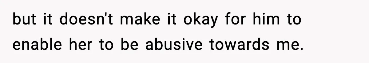 but it doesn't make it okay for him to enable her to be abusive towards me.