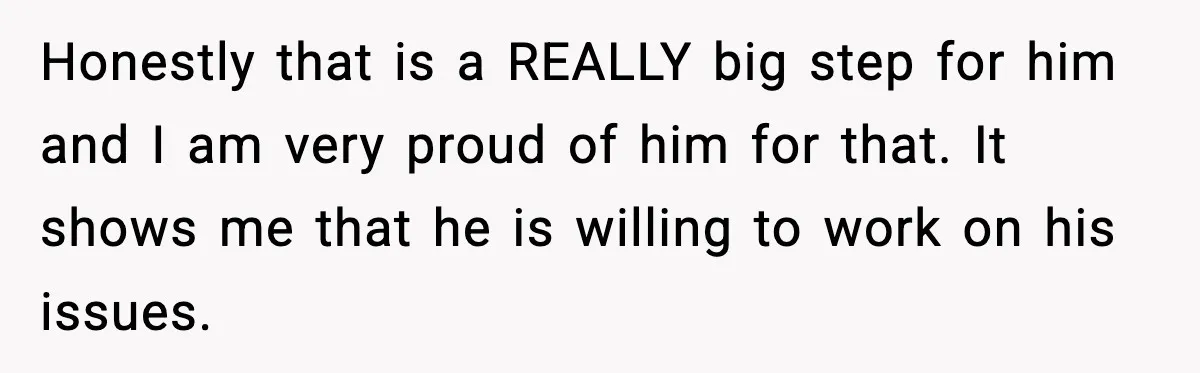 Honestly that is a REALLY big step for him and I am very proud of him for that. It shows me that he is willing to work on his issues.