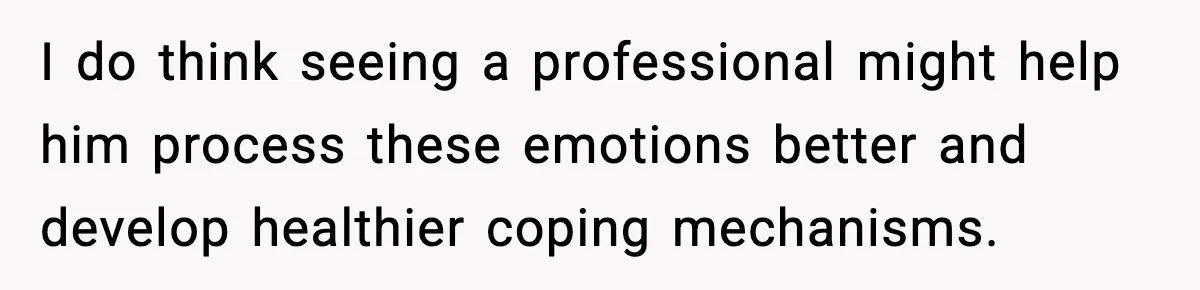 I do think seeing a professional might help him process these emotions better and develop healthier coping mechanisms.
