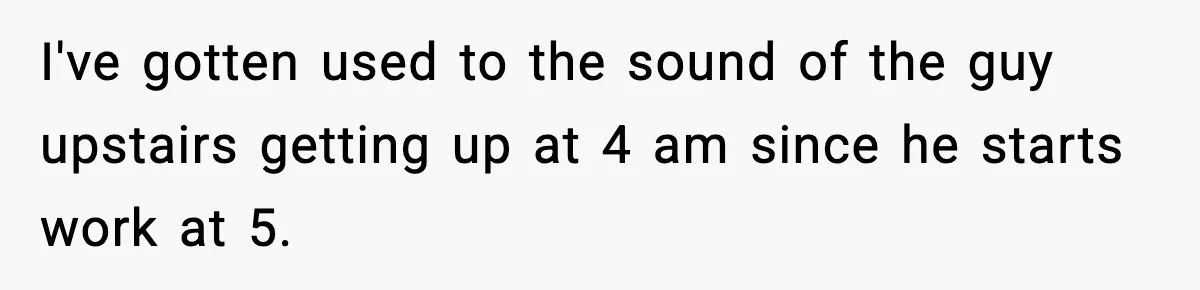 I've gotten used to the sound of the guy upstairs getting up at 4 am since he starts work at 5.
