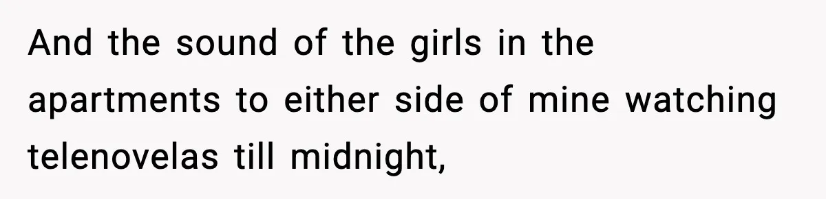 And the sound of the girls in the apartments to either side of mine watching telenovelas till midnight,
