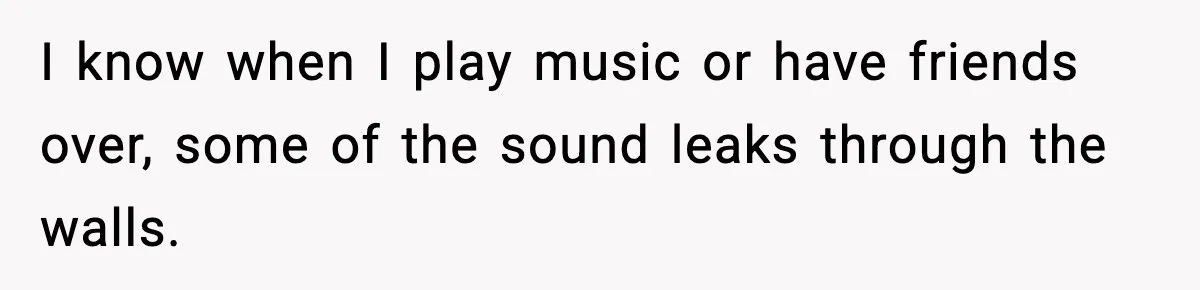 I know when I play music or have friends over, some of the sound leaks through the walls.