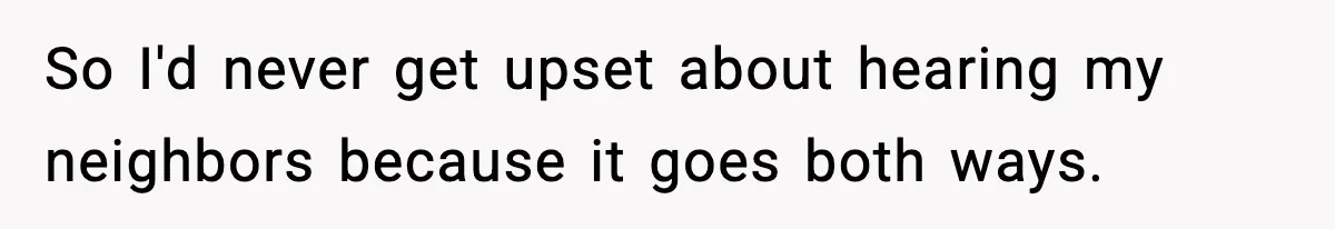 So I'd never get upset about hearing my neighbors because it goes both ways.