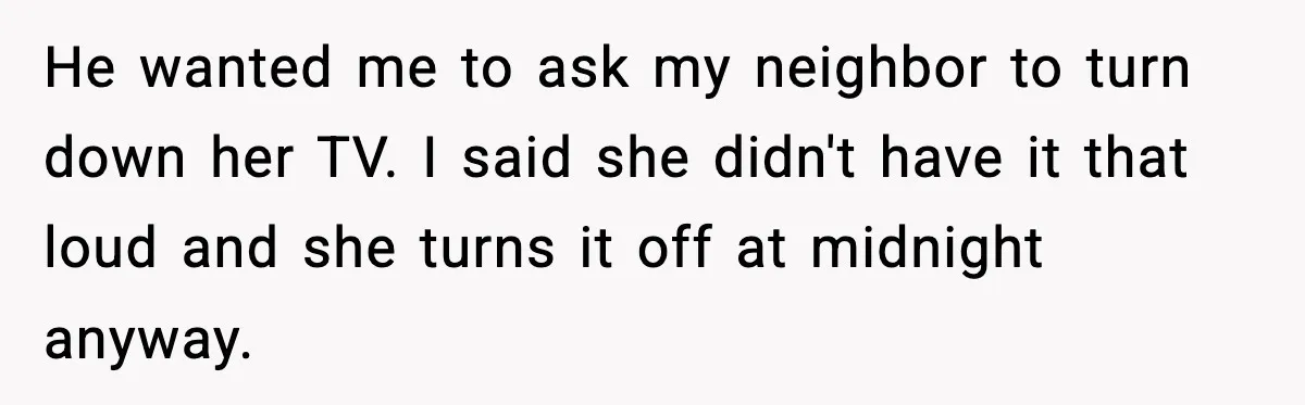 He wanted me to ask my neighbor to turn down her TV. I said she didn't have it that loud and she turns it off at midnight anyway.
