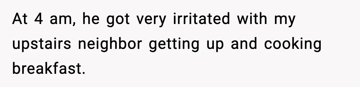 At 4 am, he got very irritated with my upstairs neighbor getting up and cooking breakfast.