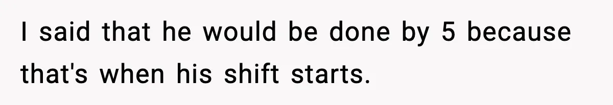 I said that he would be done by 5 because that's when his shift starts.