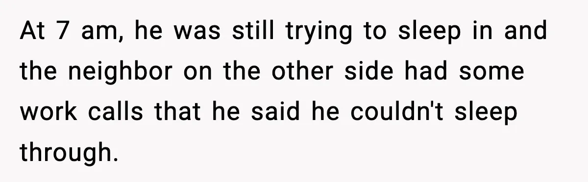 At 7 am, he was still trying to sleep in and the neighbor on the other side had some work calls that he said he couldn't sleep through.