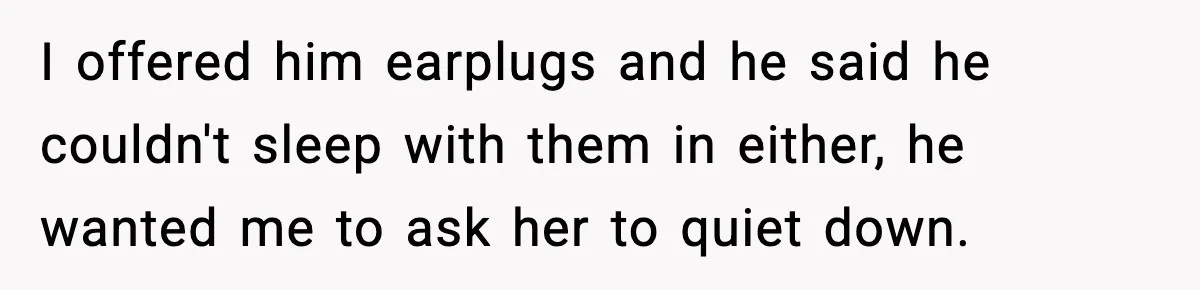 I offered him earplugs and he said he couldn't sleep with them in either, he wanted me to ask her to quiet down.