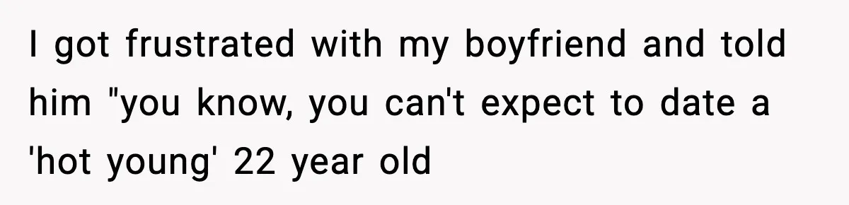 I got frustrated with my boyfriend and told him "you know, you can't expect to date a 'hot young' 22 year old