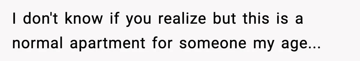 I don't know if you realize but this is a normal apartment for someone my age...