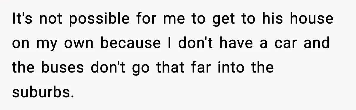It's not possible for me to get to his house on my own because I don't have a car and the buses don't go that far into the suburbs.