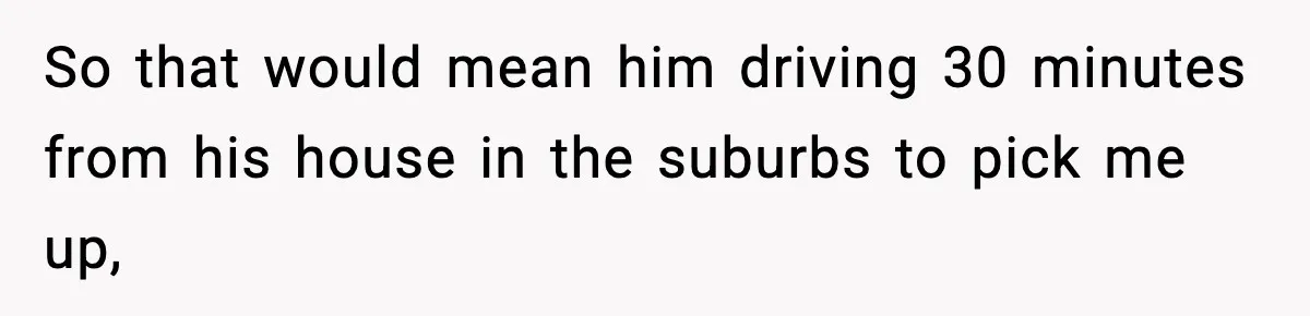 So that would mean him driving 30 minutes from his house in the suburbs to pick me up,