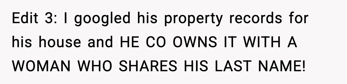 Edit 3: I googled his property records for his house and HE CO OWNS IT WITH A WOMAN WHO SHARES HIS LAST NAME!