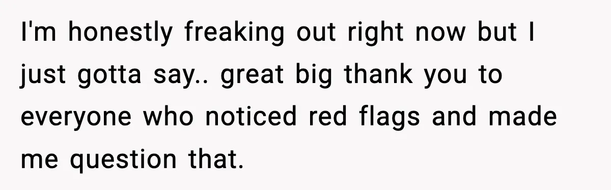 I'm honestly freaking out right now but I just gotta say.. great big thank you to everyone who noticed red flags and made me question that.