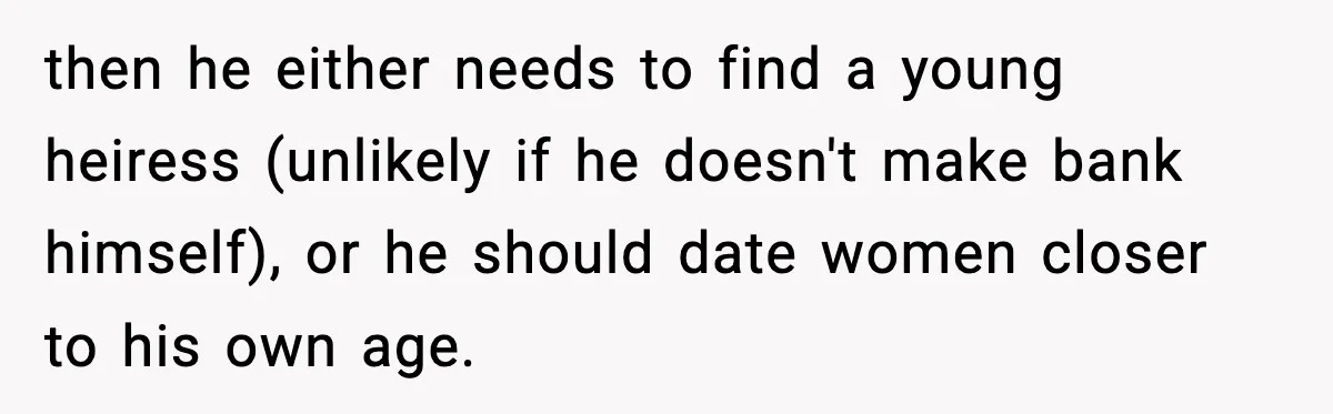 then he either needs to find a young heiress (unlikely if he doesn't make bank himself), or he should date women closer to his own age.