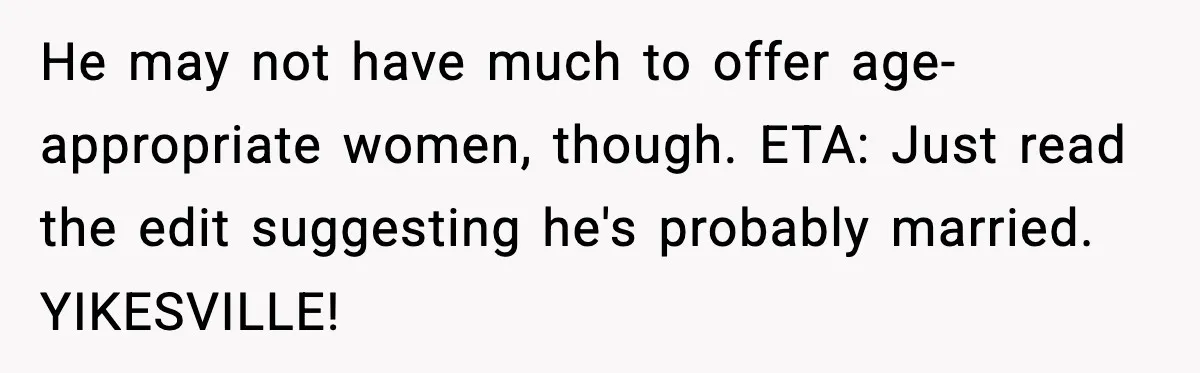 He may not have much to offer age-appropriate women, though. ETA: Just read the edit suggesting he's probably married. YIKESVILLE!