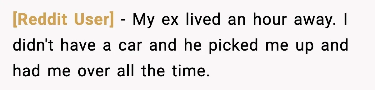 [Reddit User] − My ex lived an hour away. I didn't have a car and he picked me up and had me over all the time.