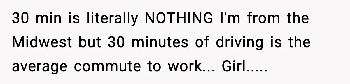30 min is literally NOTHING I'm from the Midwest but 30 minutes of driving is the average commute to work... Girl.....