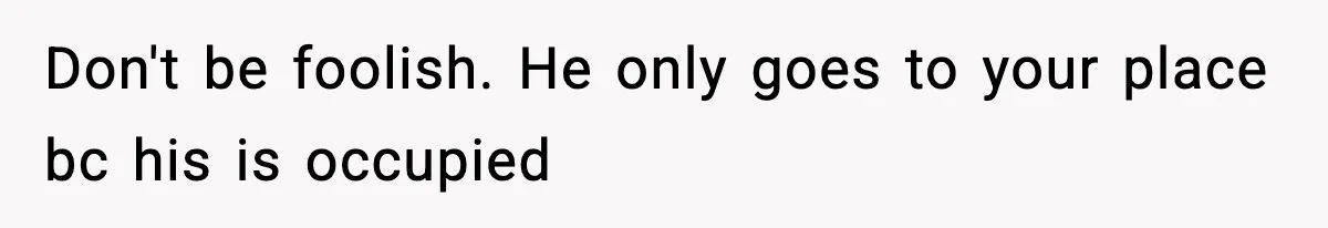 Don't be foolish. He only goes to your place bc his is occupied