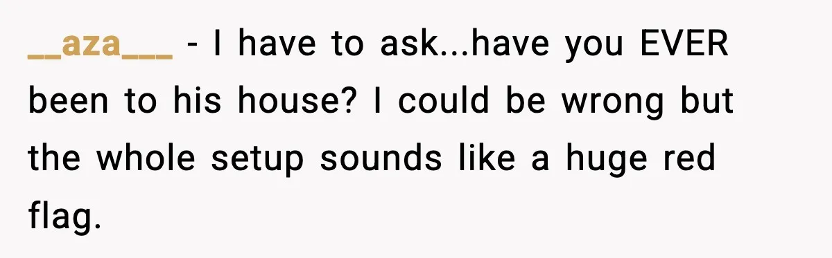 __aza___ − I have to ask...have you EVER been to his house? I could be wrong but the whole setup sounds like a huge red flag.