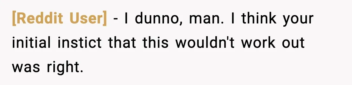 [Reddit User] − I dunno, man. I think your initial instict that this wouldn't work out was right.