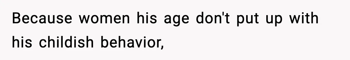 Because women his age don't put up with his childish behavior,