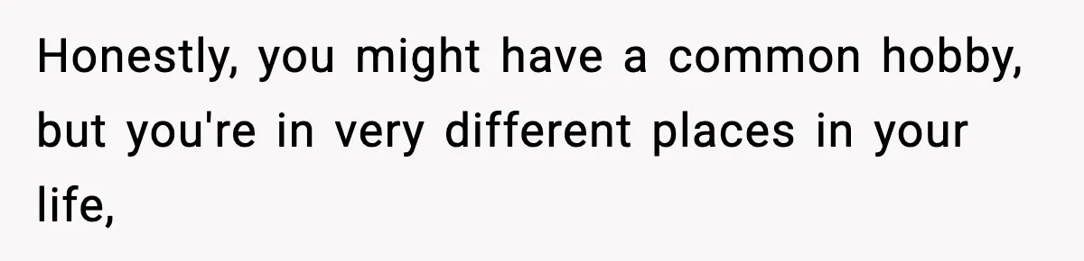 Honestly, you might have a common hobby, but you're in very different places in your life,