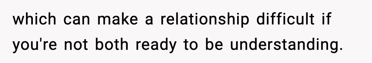 which can make a relationship difficult if you're not both ready to be understanding.