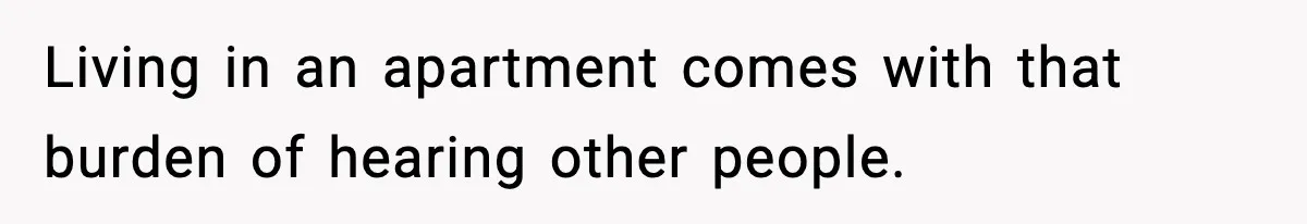 Living in an apartment comes with that burden of hearing other people.