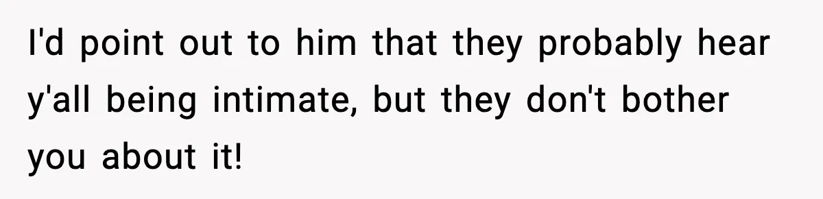 I'd point out to him that they probably hear y'all being intimate, but they don't bother you about it!