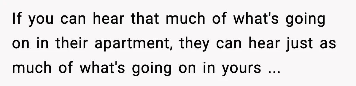 If you can hear that much of what's going on in their apartment, they can hear just as much of what's going on in yours ...