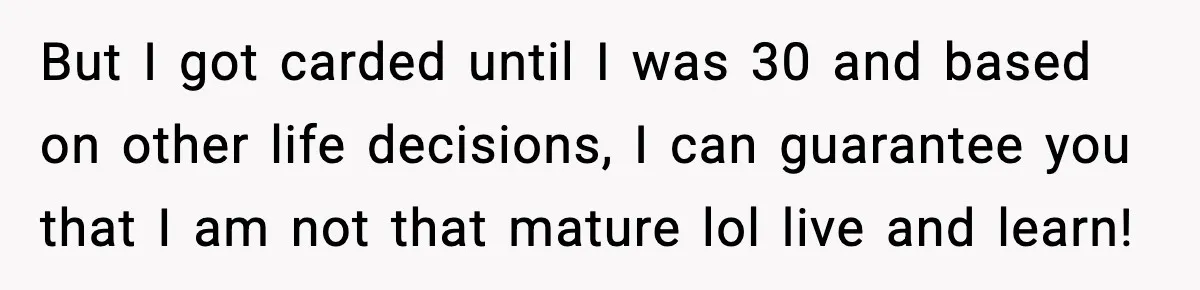 But I got carded until I was 30 and based on other life decisions, I can guarantee you that I am not that mature lol live and learn!