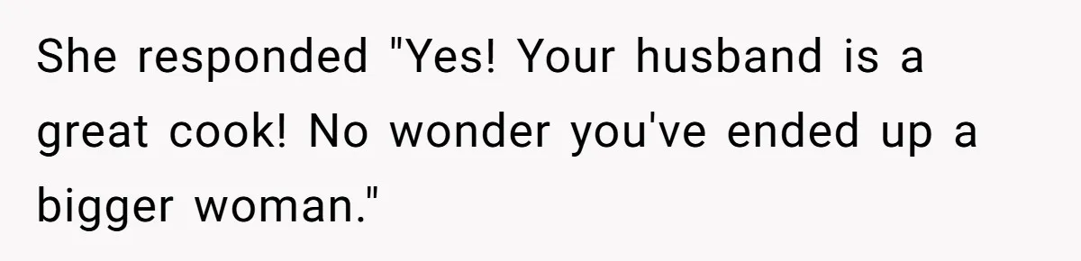 She responded "Yes! Your husband is a great cook! No wonder you've ended up a bigger woman."