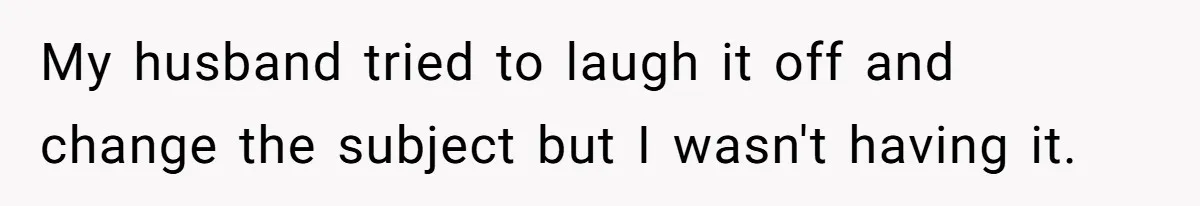 My husband tried to laugh it off and change the subject but I wasn't having it.