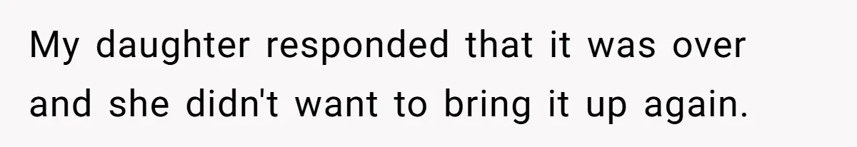 My daughter responded that it was over and she didn't want to bring it up again.