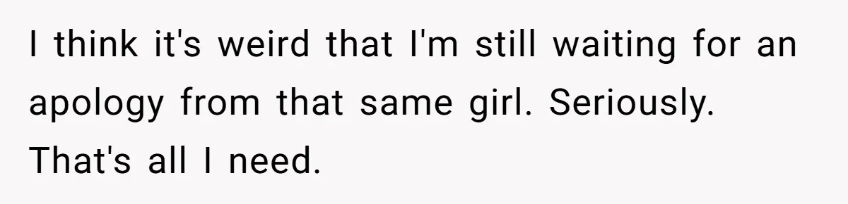 I think it's weird that I'm still waiting for an apology from that same girl. Seriously. That's all I need.