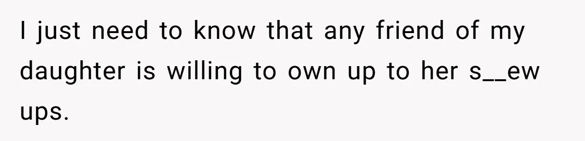 I just need to know that any friend of my daughter is willing to own up to her s__ew ups.