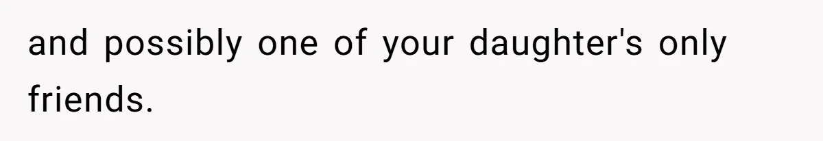 and possibly one of your daughter's only friends.
