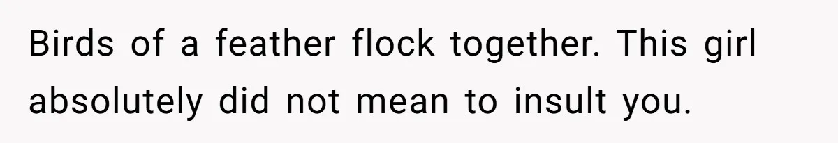 Birds of a feather flock together. This girl absolutely did not mean to insult you.