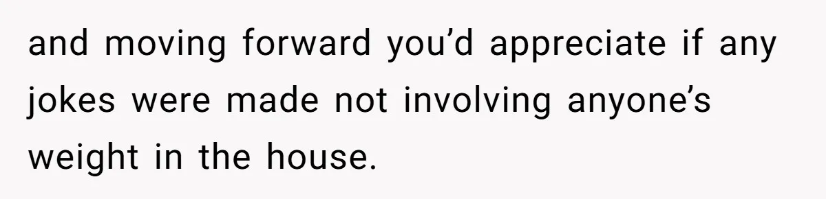 and moving forward you’d appreciate if any jokes were made not involving anyone’s weight in the house.