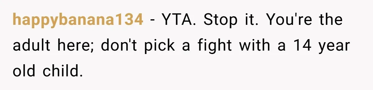 happybanana134 − YTA. Stop it. You're the adult here; don't pick a fight with a 14 year old child.