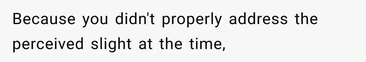 Because you didn't properly address the perceived slight at the time,