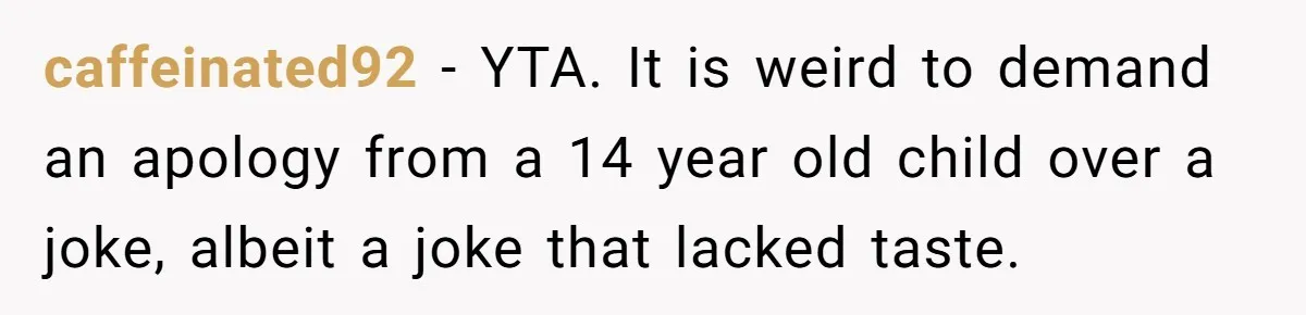 caffeinated92 − YTA. It is weird to demand an apology from a 14 year old child over a joke, albeit a joke that lacked taste.