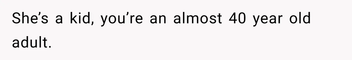 She’s a kid, you’re an almost 40 year old adult.