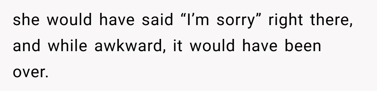 she would have said “I’m sorry” right there, and while awkward, it would have been over.