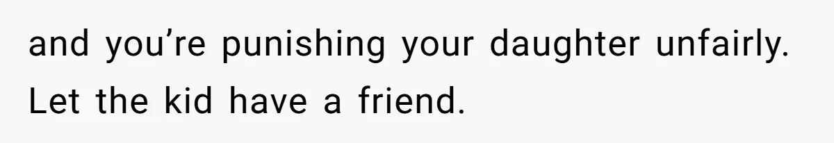 and you’re punishing your daughter unfairly. Let the kid have a friend.