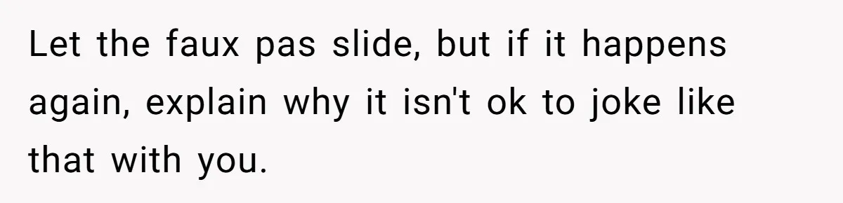 Let the faux pas slide, but if it happens again, explain why it isn't ok to joke like that with you.