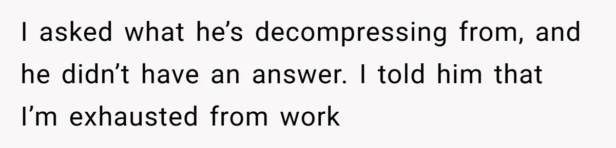I asked what he’s decompressing from, and he didn’t have an answer. I told him that I’m exhausted from work