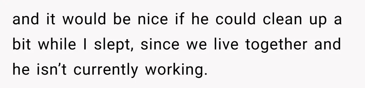 and it would be nice if he could clean up a bit while I slept, since we live together and he isn’t currently working.
