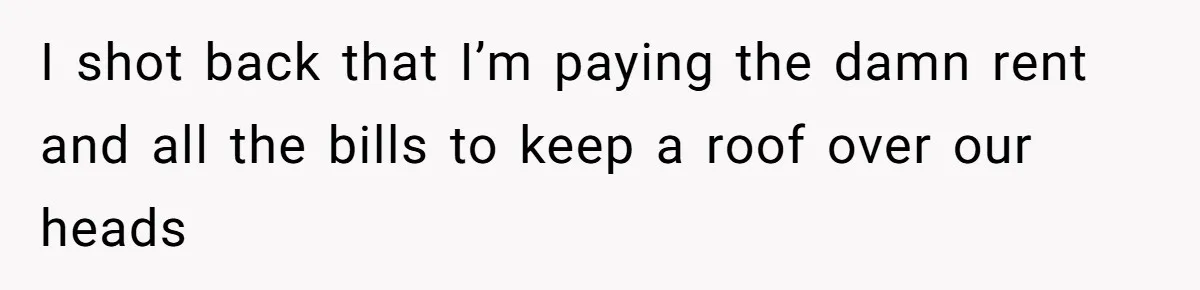 I shot back that I’m paying the damn rent and all the bills to keep a roof over our heads